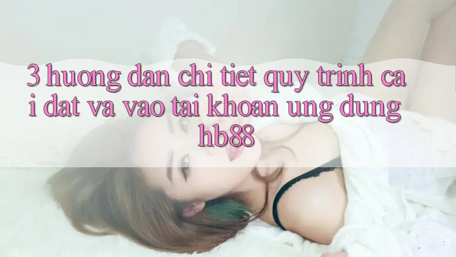 3. Hướng Dẫn Chi Tiết Quy Trình Cài đặt Và Vào tài khoản Ứng Dụng HB88