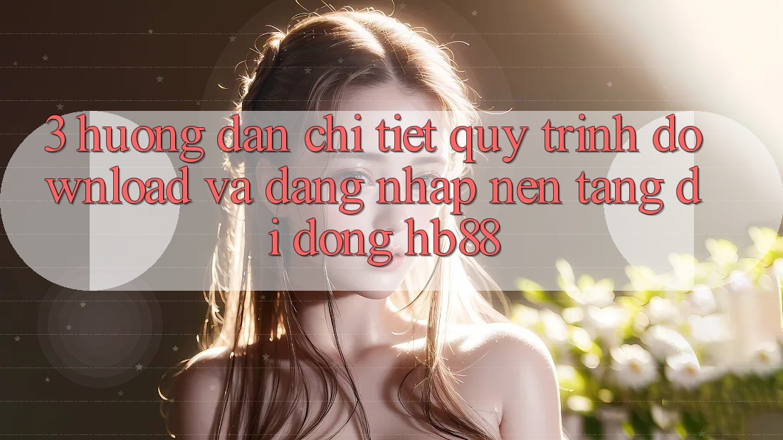 3. Hướng Dẫn Chi Tiết Quy Trình Download Và Đăng Nhập Nền tảng di động HB88
