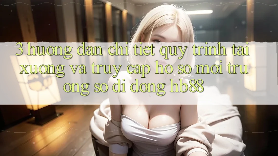 3. Hướng Dẫn Chi Tiết Quy Trình Tải xuống Và Truy cập hồ sơ Môi trường số di động HB88 3. Hướng Dẫn Chi Tiết Quy Trình Tải xuống Và Truy cập hồ sơ Môi trường số di động HB88