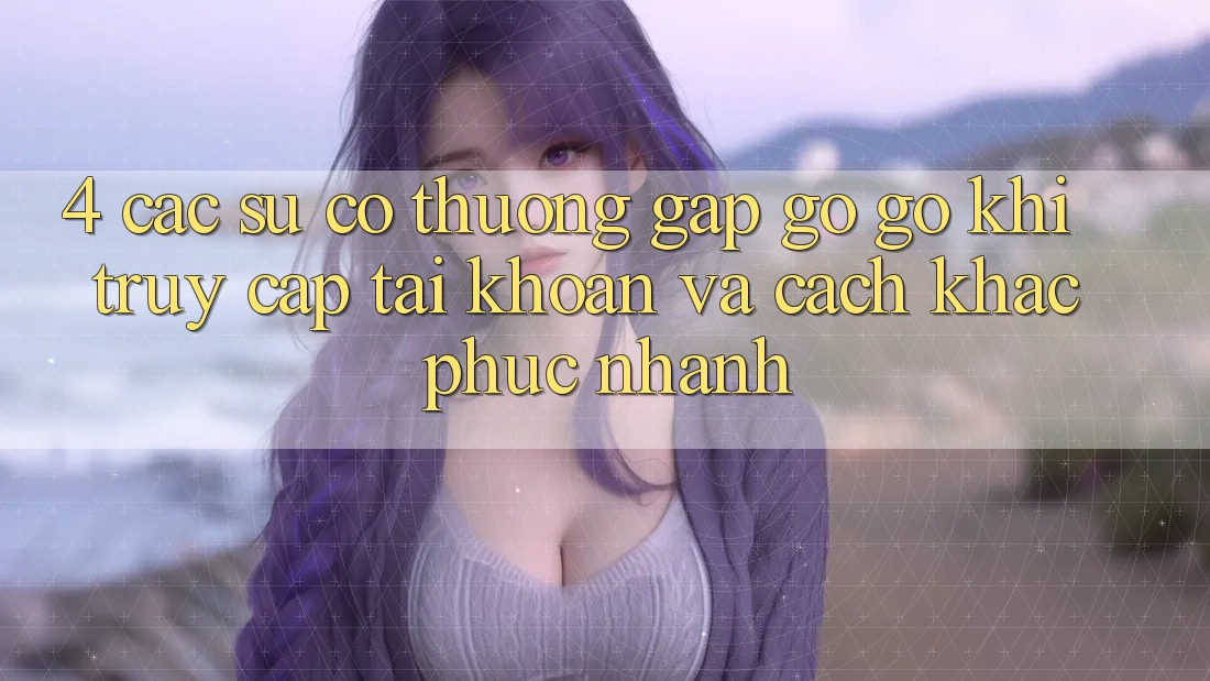 4. Các Sự Cố Thường Gặp gỡ gỡ Khi Truy cập tài khoản Và Cách Khắc Phục Nhanh