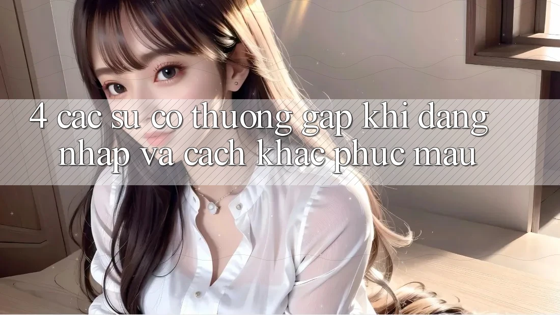 4. Các Sự Cố Thường Gặp Khi Đăng Nhập Và Cách Khắc Phục Mau 4. Các Sự Cố Thường Gặp Khi Đăng Nhập Và Cách Khắc Phục Mau