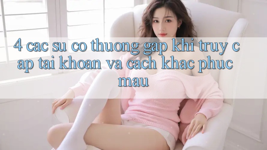 4. Các Sự Cố Thường Gặp Khi Truy cập tài khoản Và Cách Khắc Phục Mau 4. Các Sự Cố Thường Gặp Khi Truy cập tài khoản Và Cách Khắc Phục Mau