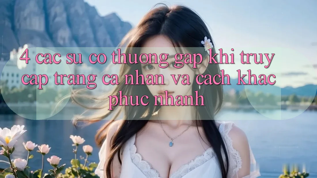 4. Các Sự Cố Thường Gặp Khi Truy cập trang cá nhân Và Cách Khắc Phục Nhanh