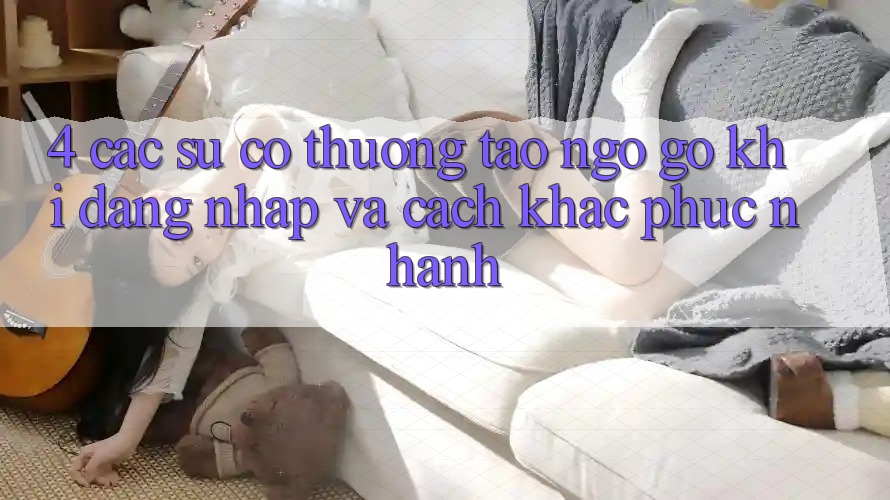 4. Các Sự Cố Thường Tao ngộ gỡ Khi Đăng Nhập Và Cách Khắc Phục Nhanh 4. Các Sự Cố Thường Tao ngộ gỡ Khi Đăng Nhập Và Cách Khắc Phục Nhanh