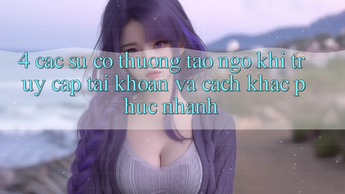 4. Các Sự Cố Thường Tao ngộ Khi Truy cập tài khoản Và Cách Khắc Phục Nhanh 4. Các Sự Cố Thường Tao ngộ Khi Truy cập tài khoản Và Cách Khắc Phục Nhanh