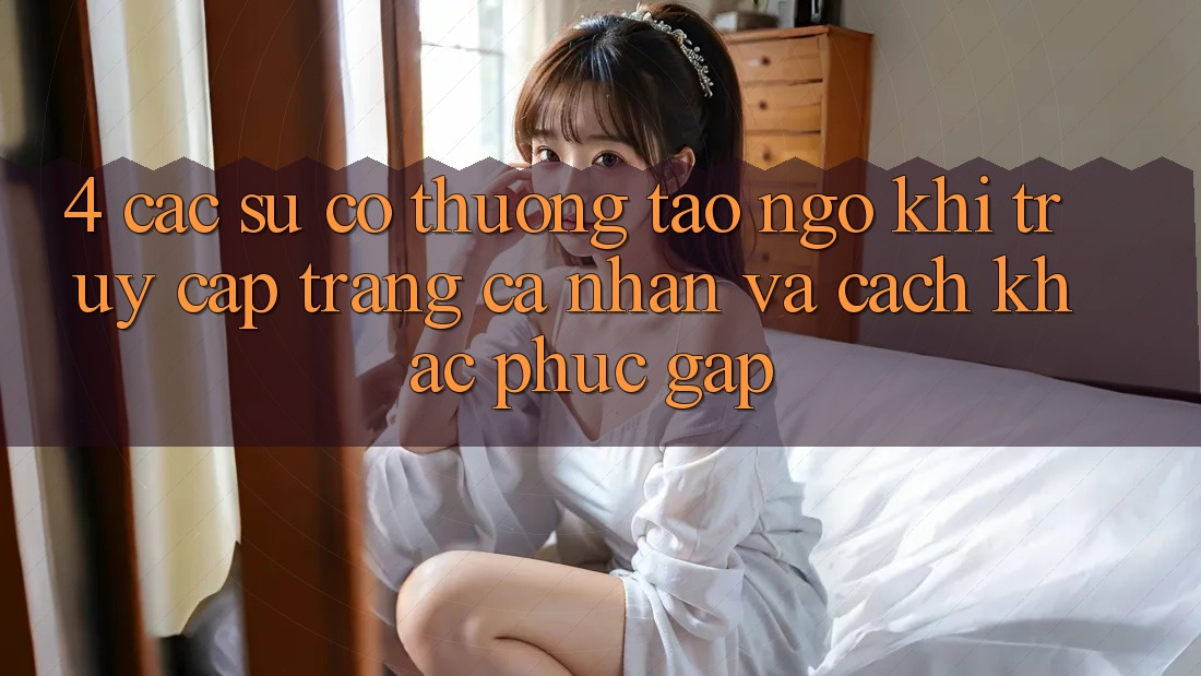 4. Các Sự Cố Thường Tao ngộ Khi Truy cập trang cá nhân Và Cách Khắc Phục Gấp 4. Các Sự Cố Thường Tao ngộ Khi Truy cập trang cá nhân Và Cách Khắc Phục Gấp