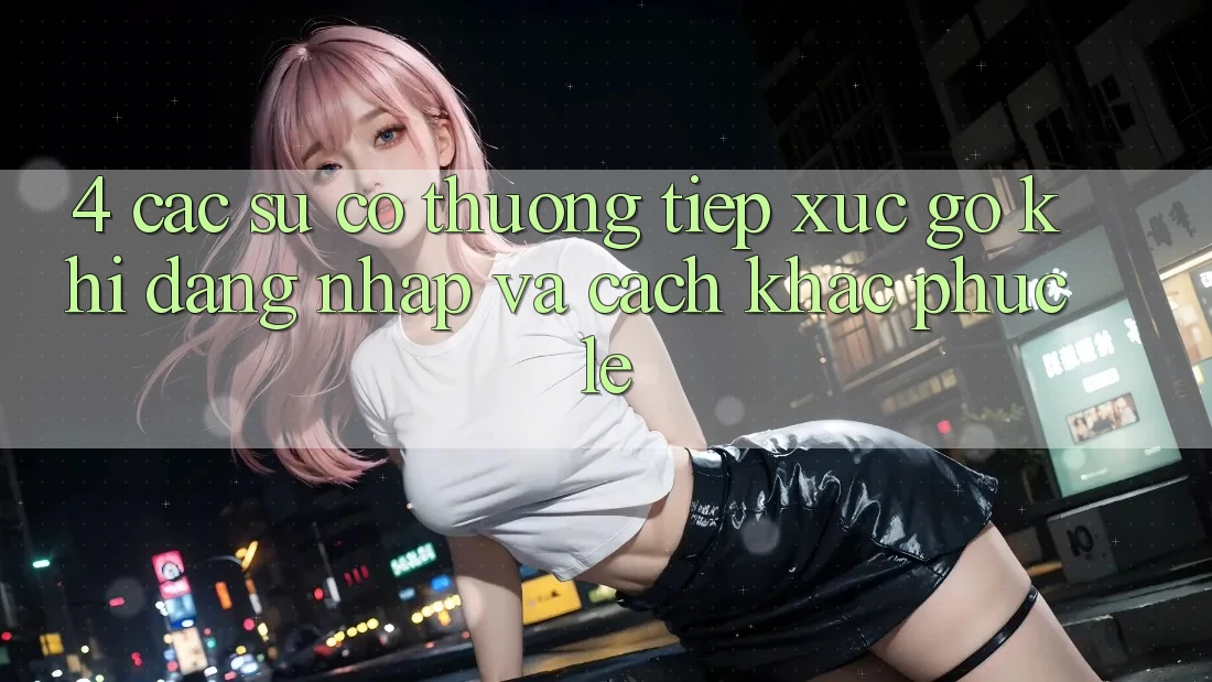 4. Các Sự Cố Thường Tiếp xúc gỡ Khi Đăng nhập Và Cách Khắc Phục Lẹ