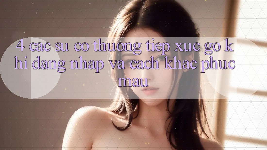 4. Các Sự Cố Thường Tiếp xúc gỡ Khi Đăng Nhập Và Cách Khắc Phục Mau 4. Các Sự Cố Thường Tiếp xúc gỡ Khi Đăng Nhập Và Cách Khắc Phục Mau