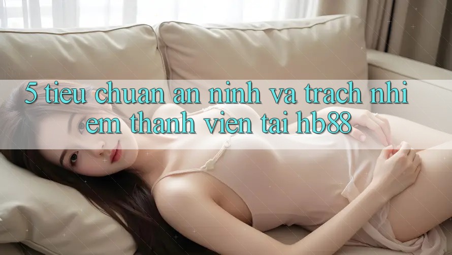 5. Tiêu Chuẩn An ninh Và Trách Nhiệm Thành viên Tại HB88 5. Tiêu Chuẩn An ninh Và Trách Nhiệm Thành viên Tại HB88