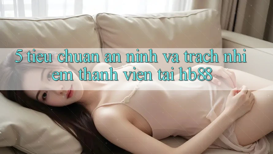 5. Tiêu Chuẩn An ninh Và Trách Nhiệm Thành viên Tại HB88 5. Tiêu Chuẩn An ninh Và Trách Nhiệm Thành viên Tại HB88