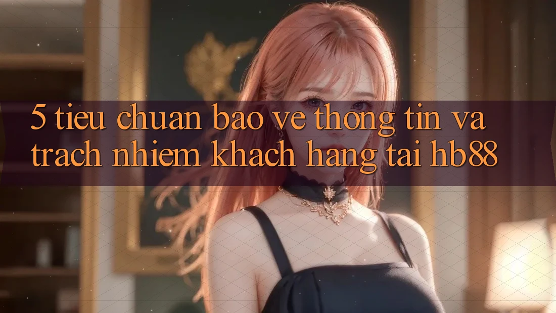 5. Tiêu Chuẩn Bảo vệ thông tin Và Trách Nhiệm Khách hàng Tại HB88 5. Tiêu Chuẩn Bảo vệ thông tin Và Trách Nhiệm Khách hàng Tại HB88