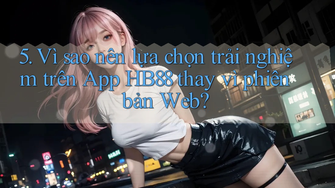 5. Vì sao nên lựa chọn trải nghiệm trên App HB88 thay vì phiên bản Web?