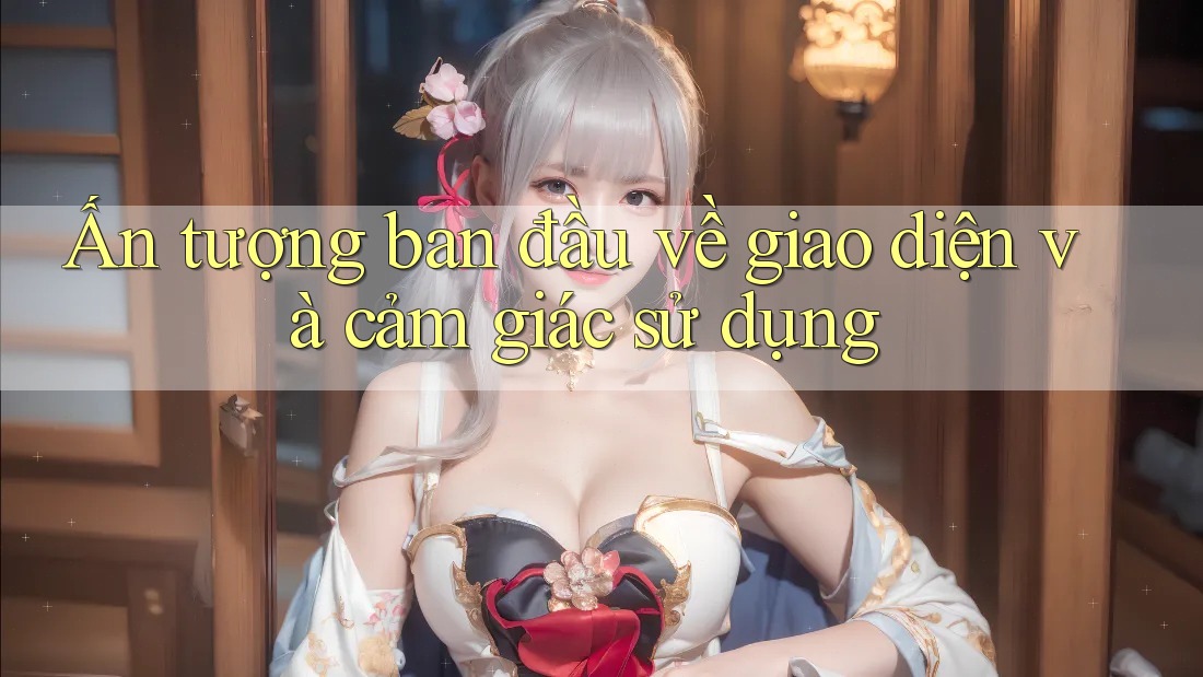 Ấn tượng ban đầu về giao diện và cảm giác sử dụng