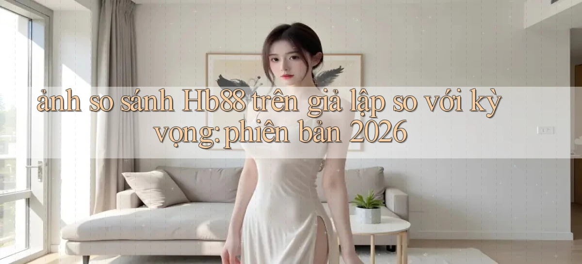 ảnh so sánh Hb88 trên giả lập so với kỳ vọng phiên bản 2026