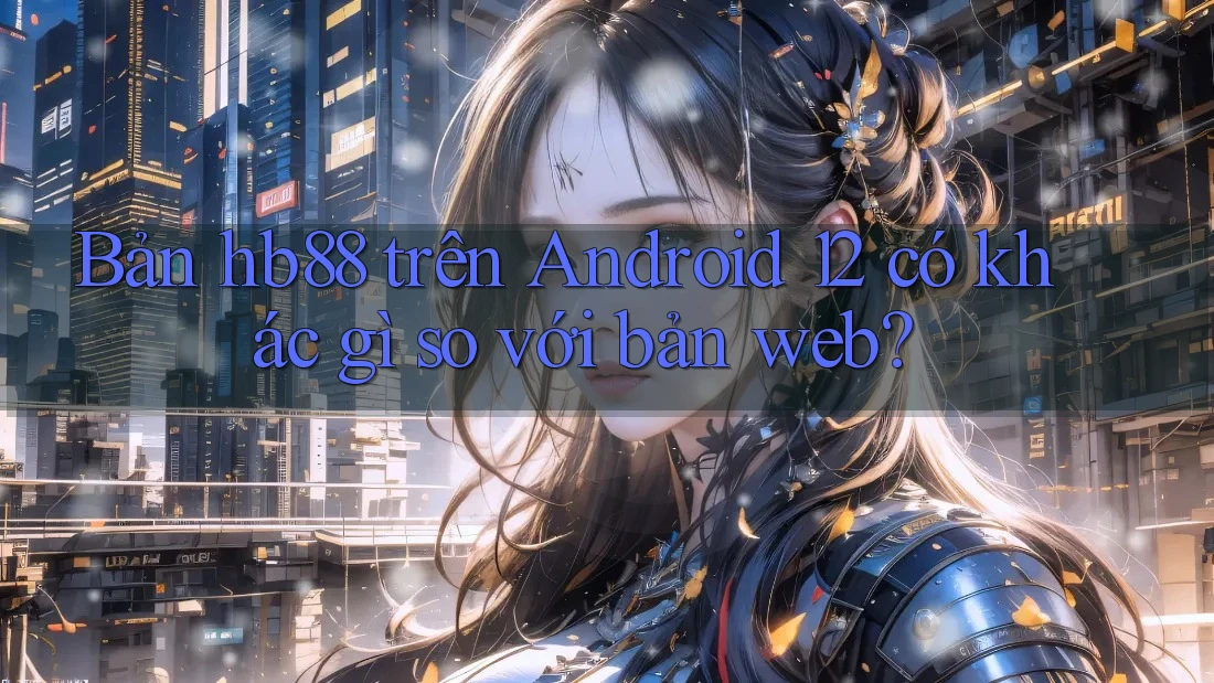 Bản hb88 trên Android 12 có khác gì so với bản web? Bản hb88 trên Android 12 có khác gì so với bản web?