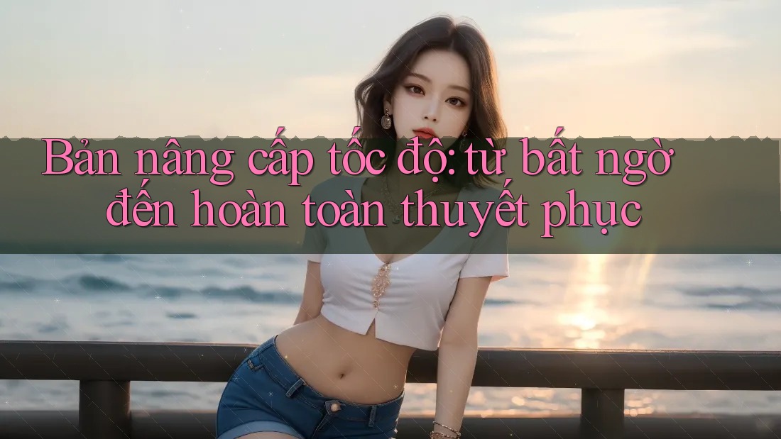 Bản nâng cấp tốc độ: từ bất ngờ đến hoàn toàn thuyết phục Bản nâng cấp tốc độ: từ bất ngờ đến hoàn toàn thuyết phục