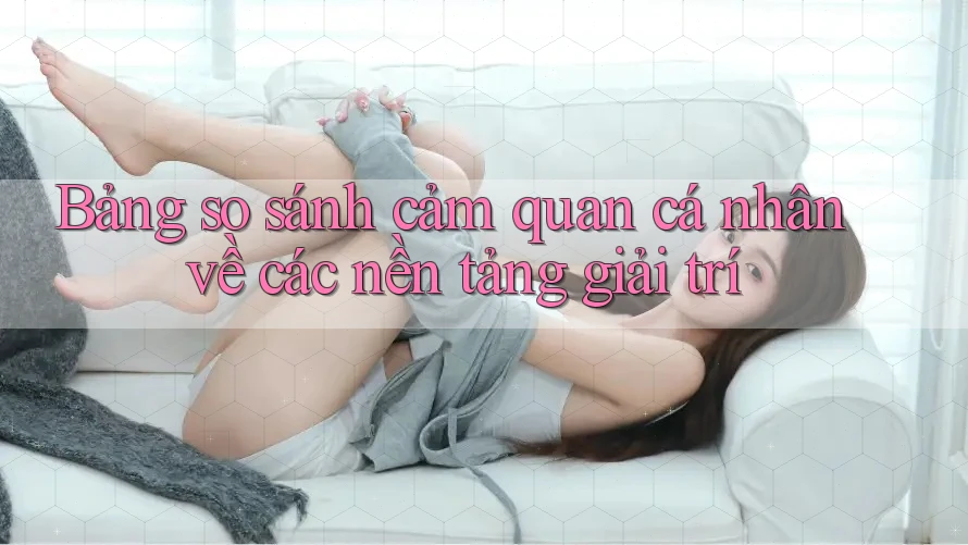 Bảng so sánh cảm quan cá nhân về các nền tảng giải trí