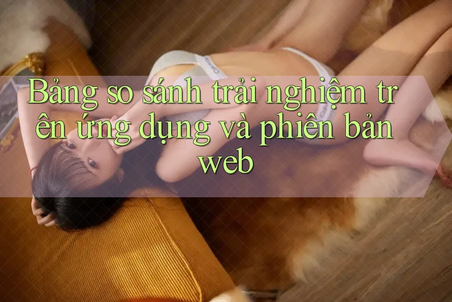 Bảng so sánh trải nghiệm trên ứng dụng và phiên bản web
