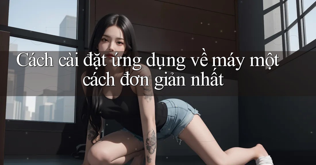 Cách cài đặt ứng dụng về máy một cách đơn giản nhất Cách cài đặt ứng dụng về máy một cách đơn giản nhất