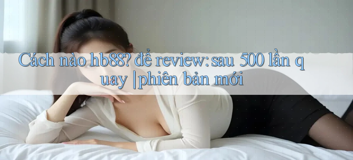 Cách nào hb88 để review sau 500 lần quay phiên bản mới