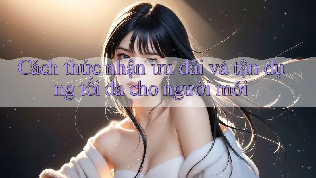 Cách thức nhận ưu đãi và tận dụng tối đa cho người mới