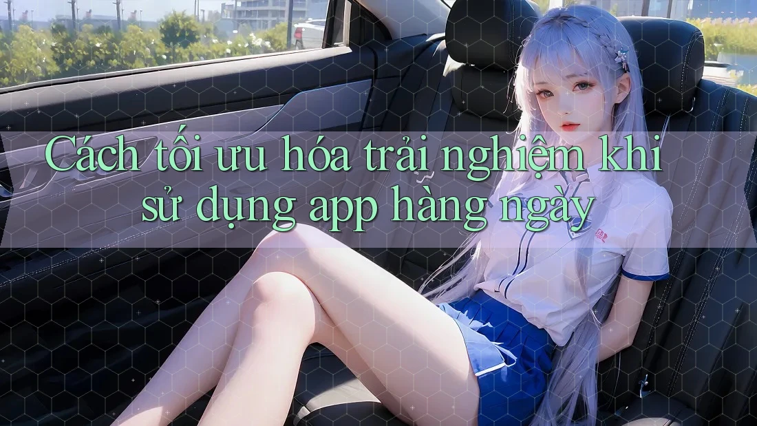 Cách tối ưu hóa trải nghiệm khi sử dụng app hàng ngày