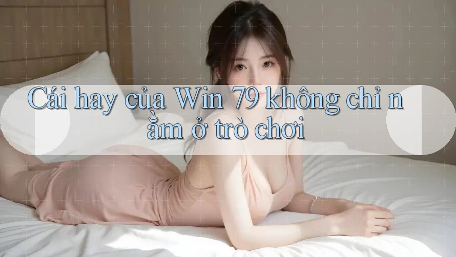 Cái hay của Win 79 không chỉ nằm ở trò chơi Cái hay của Win 79 không chỉ nằm ở trò chơi