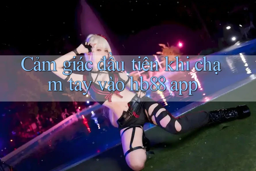 Cảm giác đầu tiên khi chạm tay vào hb88 app Cảm giác đầu tiên khi chạm tay vào hb88 app