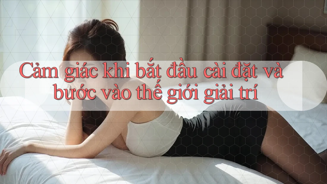 Cảm giác khi bắt đầu cài đặt và bước vào thế giới giải trí Cảm giác khi bắt đầu cài đặt và bước vào thế giới giải trí