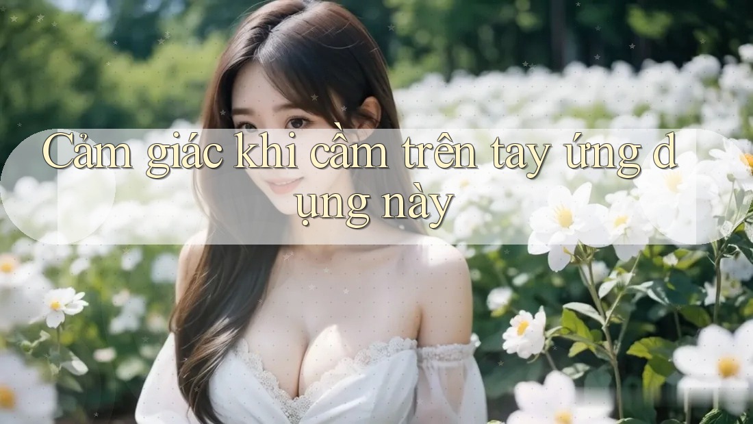 Cảm giác khi cầm trên tay ứng dụng này Cảm giác khi cầm trên tay ứng dụng này