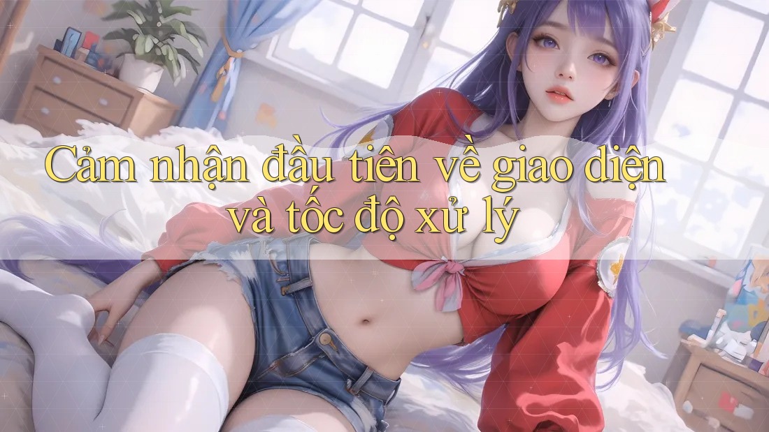 Cảm nhận đầu tiên về giao diện và tốc độ xử lý Cảm nhận đầu tiên về giao diện và tốc độ xử lý