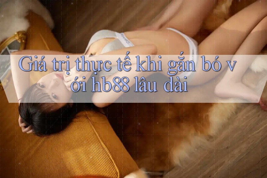 Giá trị thực tế khi gắn bó với hb88 lâu dài Giá trị thực tế khi gắn bó với hb88 lâu dài