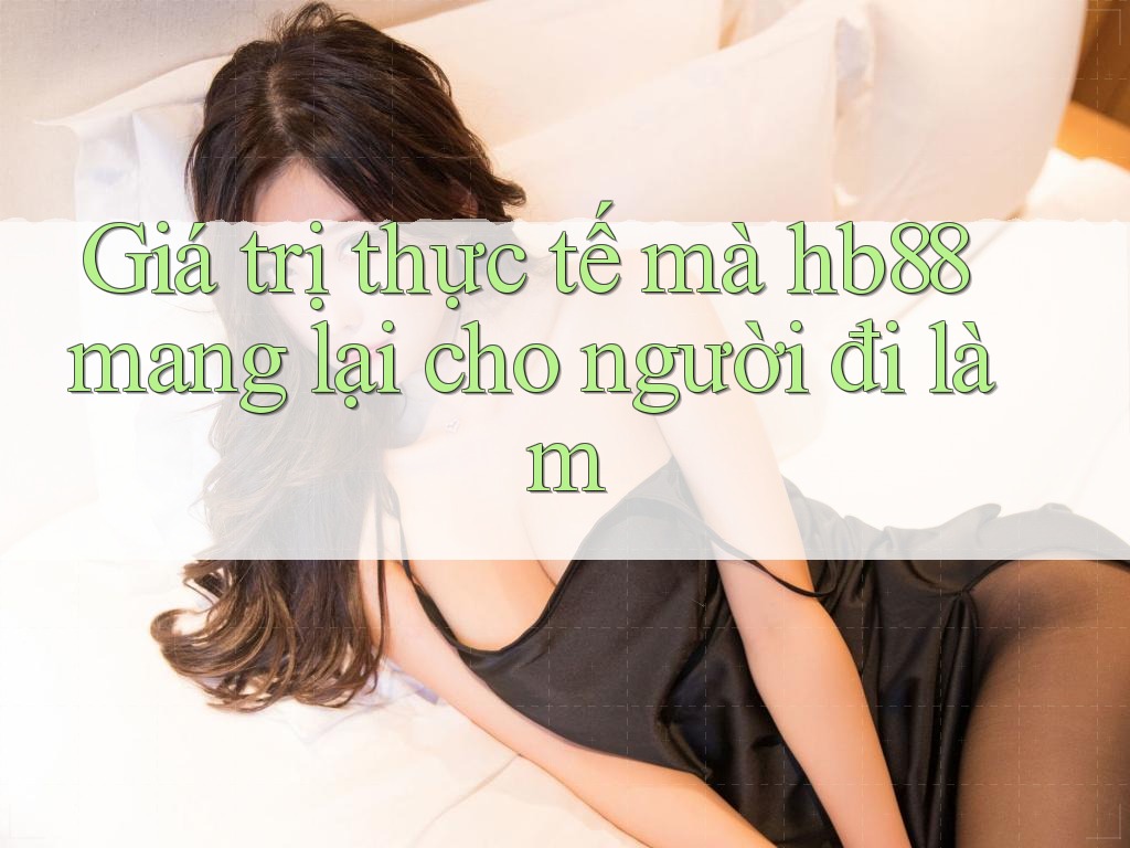 Giá trị thực tế mà hb88 mang lại cho người đi làm Giá trị thực tế mà hb88 mang lại cho người đi làm