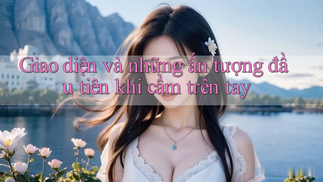 Giao diện và những ấn tượng đầu tiên khi cầm trên tay Giao diện và những ấn tượng đầu tiên khi cầm trên tay