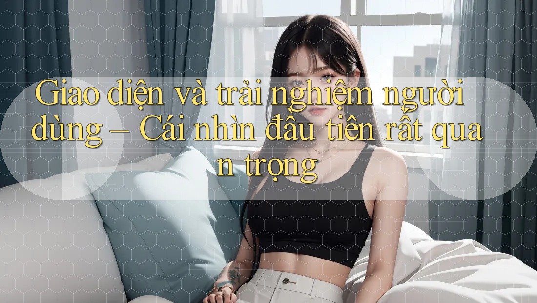 Giao diện và trải nghiệm người dùng – Cái nhìn đầu tiên rất quan trọng Giao diện và trải nghiệm người dùng – Cái nhìn đầu tiên rất quan trọng