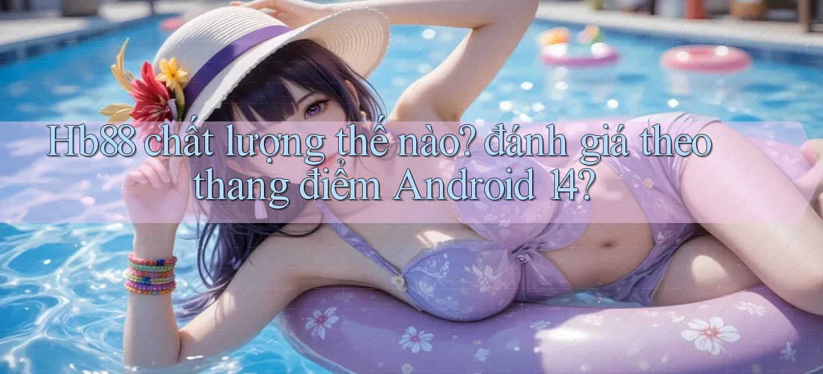 Hb88 chất lượng thế nào đánh giá theo thang điểm Android 14