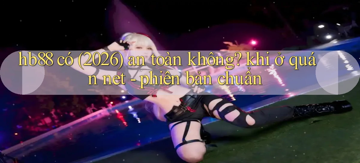 hb88 có (2026) an toàn không khi ở quán net   phiên bản chuẩn