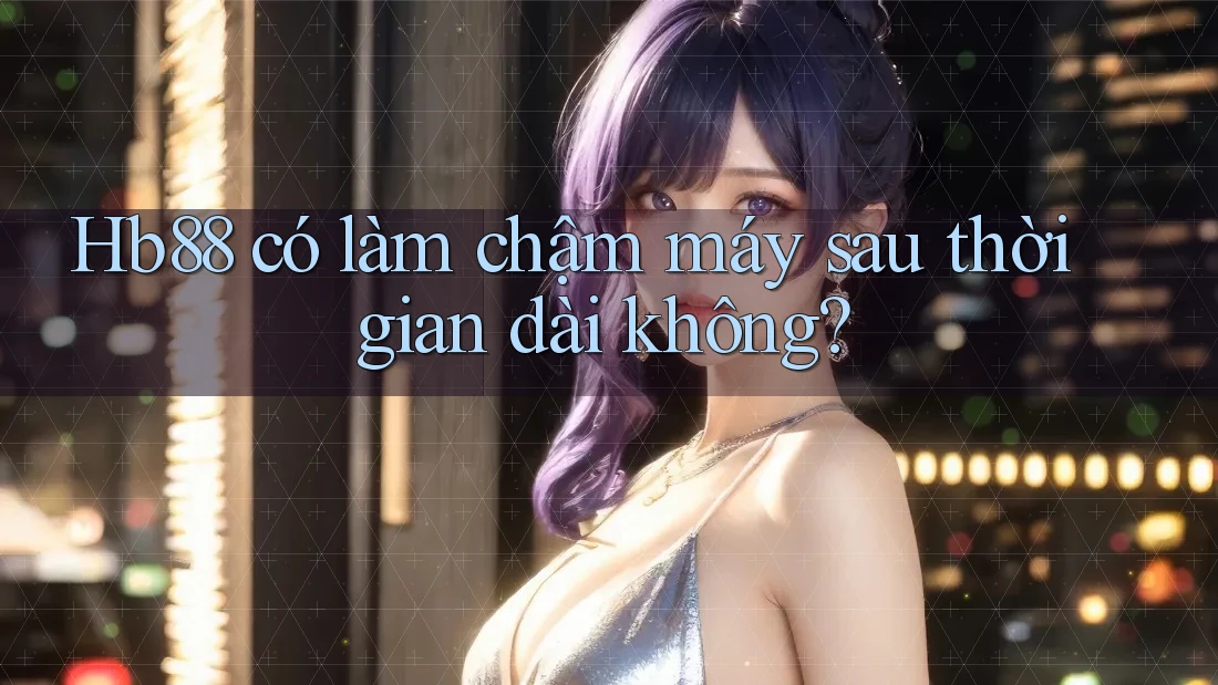 Hb88 có làm chậm máy sau thời gian dài không? Hb88 có làm chậm máy sau thời gian dài không?