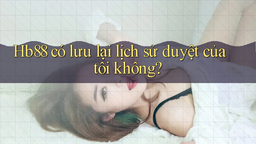 Hb88 có lưu lại lịch sử duyệt của tôi không? Hb88 có lưu lại lịch sử duyệt của tôi không?