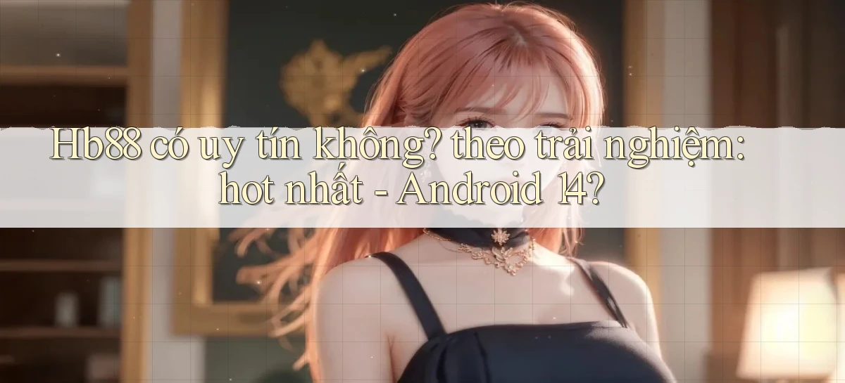 Hb88 có uy tín không theo trải nghiệm hot nhất   Android 14