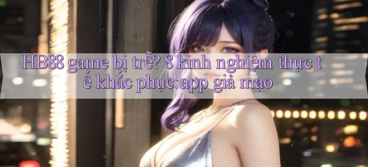 HB88 game bị trễ 8 kinh nghiệm thực tế khắc phục app giả mạo