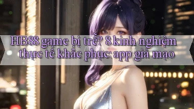 HB88 game bị trễ 8 kinh nghiệm thực tế khắc phục app giả mạo