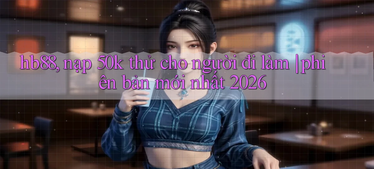 hb88, nạp 50k thử cho người đi làm phiên bản mới nhất 2026