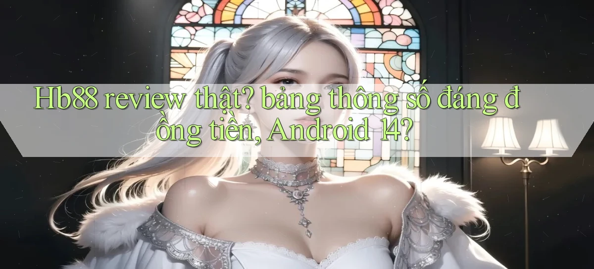 Hb88 review thật bảng thông số đáng đồng tiền, Android 14