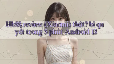 Hb88 review (Xiaomi) thật bí quyết trong 5 phút Android 13