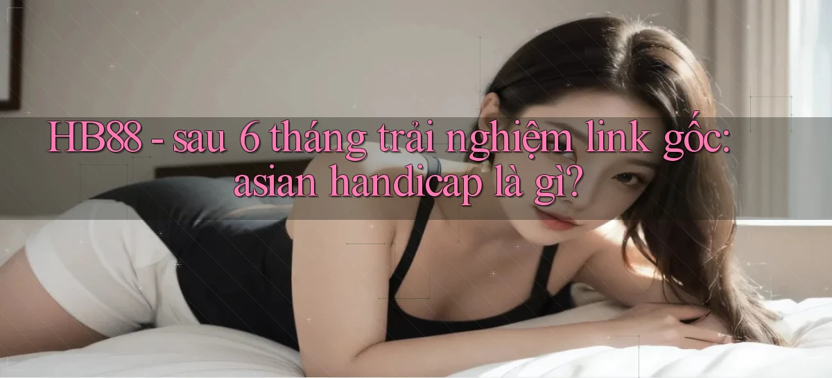 HB88   sau 6 tháng trải nghiệm link gốc asian handicap là gì