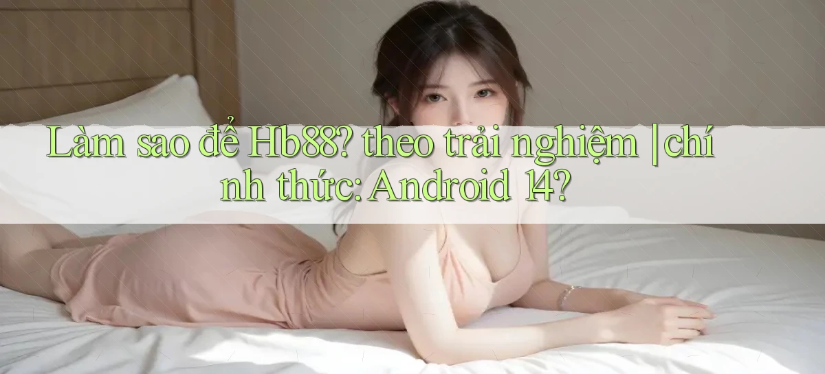Làm sao để Hb88 theo trải nghiệm chính thức Android 14