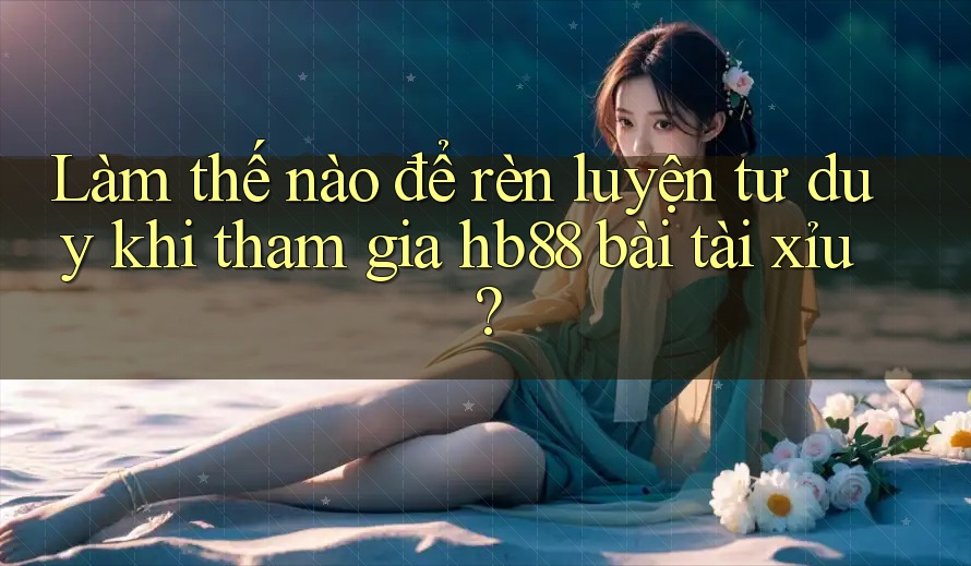Làm thế nào để rèn luyện tư duy khi tham gia hb88 bài tài xỉu? Làm thế nào để rèn luyện tư duy khi tham gia hb88 bài tài xỉu?