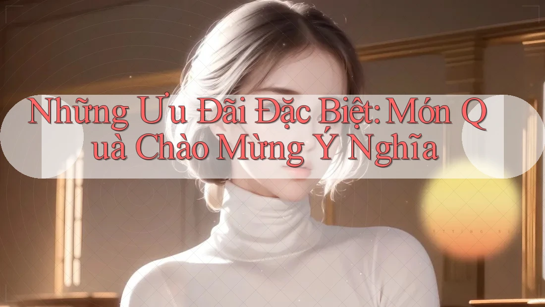 Những Ưu Đãi Đặc Biệt: Món Quà Chào Mừng Ý Nghĩa