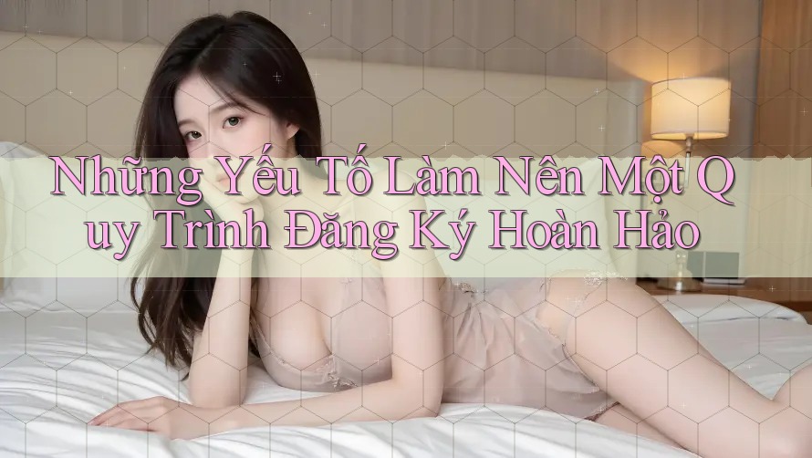 Những Yếu Tố Làm Nên Một Quy Trình Đăng Ký Hoàn Hảo